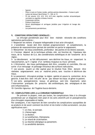 · Spatule
· Pièce à main et fraises rondes, petites pointes diamantées + fraises à polir
· Lames de bistouri Bard-Parker 11, 12B, et 15
· Fil de sutures 3/0, 4/0, 5/0, 6/0 avec aiguilles courbes atraumatiques
normales ou aiguilles à biseau inversé.
· Compresses stériles
· Embout d'aspirateur
· Sérum physiologique et seringues jetables pour irrigation et lavage des
lésions.
· Les pansements parodontaux.
9. CONDITIONS OPERATOIRES GENERALES :
La chirurgie parodontale pour être bien réalisée nécessite des conditions
opératoires particulières :
1- Respecter les notions d’asepsie indispensable à tout acte chirurgical.
2- L’anesthésie locale doit être réalisée progressivement et complètement, la
présence de vasoconstricteur permet de contrôler en partie le saignement.
3- Réexaminer les tissus anesthésiés, profondeur des poches et les lésions osseuses.
4- L’incision dépend de la technique utilisée, elle est fonction de l’épaisseur des
tissus, de la hauteur de G.A, des considérations esthétiques et de l’anatomie de la
région.
5- Le décollement se fait délicatement sans déchirer les tissus, en respectant la
vascularisation, qu’il s’agisse d’un lambeau muqueux ou muco- périosté.
6- L’élimination des tissus pathologiques doit être, complète et contrôlée, Elle est
suivie d’un nettoyage et polissage minutieux des surfaces radiculaires.
7- Les sutures jouent un rôle capital pour le résultat final. Elles doivent être
réalisées soigneusement avec un matériel précis, sans traction ni déchirure des
tissus.
8- Le pansement chirurgical protège la région opérée et assure la contention de la
gencive. Il doit être bien mis afin de ne pas blesser les tissus et gêner le patient.
9- Les soins postopératoires locaux et généraux sont très importants selon
l’intervention pratiquée. On prescrira des antibiotiques, des antalgiques et des
anti-inflammatoires.
10- Contrôle rigoureux de l’hygiène bucco-dentaire.
10 - COMPLICATIONS LIEES A LA CHIRURGIE PARODONTALE
On prévient la plupart, mais pas toutes, les complications liées à la chirurgie
parodontale par un diagnostic bien posé et les soins attentifs pré et postopératoires
d'un chirurgien responsable et habile.
Par conséquent, il est important de bien connaître les complications susceptibles de
se produire et de savoir comment les éviter et les traiter si elles survenaient. Les plus
significatives sont :
1. Le choc, la syncope.
2. L'hémorragie.
3. La douleur.
4. La tuméfaction, l'hématome.
5. Le retard de cicatrisation.
6. La réaction allergique au pansement.
7. La sensibilité dentaire.
6
 