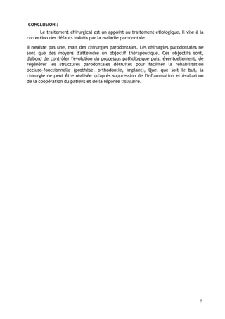 CONCLUSION :
Le traitement chirurgical est un appoint au traitement étiologique. Il vise à la
correction des défauts induits par la maladie parodontale.
II n'existe pas une, mais des chirurgies parodontales. Les chirurgies parodontales ne
sont que des moyens d'atteindre un objectif thérapeutique. Ces objectifs sont,
d'abord de contrôler l'évolution du processus pathologique puis, éventuellement, de
régénérer les structures parodontales détruites pour faciliter la réhabilitation
occluso-fonctionnelle (prothèse, orthodontie, implant), Quel que soit le but, la
chirurgie ne peut être réalisée qu'après suppression de l'inflammation et évaluation
de la coopération du patient et de la réponse tissulaire.
7
 