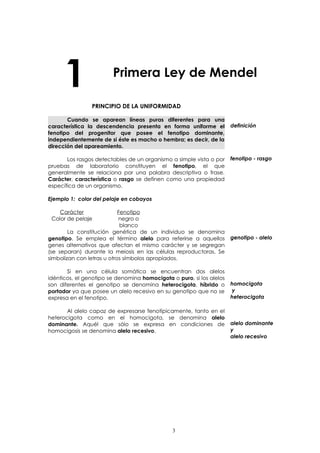 1 Primera Ley de Mendel 
PRINCIPIO DE LA UNIFORMIDAD 
Cuando se aparean líneas puras diferentes para una 
característica la descendencia presenta en forma uniforme el 
fenotipo del progenitor que posee el fenotipo dominante, 
independientemente de si éste es macho o hembra; es decir, de la 
dirección del apareamiento. 
Los rasgos detectables de un organismo a simple vista o por 
pruebas de laboratorio constituyen el fenotipo, el que 
generalmente se relaciona por una palabra descriptiva o frase. 
Carácter, característica o rasgo se definen como una propiedad 
específica de un organismo. 
Ejemplo 1: color del pelaje en cobayos 
Carácter Fenotipo 
Color de pelaje negro o 
blanco 
La constitución genética de un individuo se denomina 
genotipo. Se emplea el término alelo para referirse a aquellos 
genes alternativos que afectan el mismo carácter y se segregan 
(se separan) durante la meiosis en las células reproductoras. Se 
simbolizan con letras u otros símbolos apropiados. 
Si en una célula somática se encuentran dos alelos 
idénticos, el genotipo se denomina homocigota o puro, si los alelos 
son diferentes el genotipo se denomina heterocigota, híbrido o 
portador ya que posee un alelo recesivo en su genotipo que no se 
expresa en el fenotipo. 
Al alelo capaz de expresarse fenotípicamente, tanto en el 
heterocigota como en el homocigota, se denomina alelo 
dominante. Aquél que sólo se expresa en condiciones de 
homocigosis se denomina alelo recesivo. 
definición 
fenotipo - rasgo 
genotipo - alelo 
homocigota 
y 
heterocigota 
alelo dominante 
y 
alelo recesivo 
3 
 