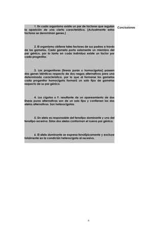 1. En cada organismo existe un par de factores que regulan 
la aparición de una cierta característica. (Actualmente estos 
factores se denominan genes.) 
2. El organismo obtiene tales factores de sus padres a través 
de las gametas. Cada gameta porta solamente un miembro del 
par génico, por lo tanto en cada individuo existe un factor por 
cada progenitor. 
3. Los progenitores (líneas puras u homocigotas) poseen 
dos genes idénticos respecto de dos rasgos alternativos para una 
determinada característica, por lo que al formarse los gametos 
cada progenitor homocigota formará un solo tipo de gametas 
respecto de su par génico. 
4. Los cigotos o F1 resultante de un apareamiento de dos 
líneas puras alternativas son de un solo tipo y contienen los dos 
alelos alternativos. Son heterocigotas. 
5. Un alelo es responsable del fenotipo dominante y uno del 
fenotipo recesivo. Estos dos alelos conforman el nuevo par génico. 
6. El alelo dominante se expresa fenotípicamente y excluye 
totalmente en la condición heterocigota al recesivo. 
Conclusiones 
6 
 