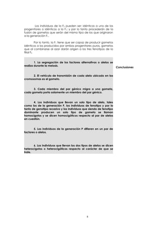 Los individuos de la F2 pueden ser: idénticos a uno de los 
progenitores o idénticos a la F1; y por lo tanto procederán de la 
fusión de gametos que serán del mismo tipo de los que originaron 
a la generación F1. 
Por lo tanto, la F1 tiene que ser capaz de producir gametos 
idénticos a los producidos por ambos progenitores puros, gametos 
que al combinarse al azar darán origen a los tres fenotipos de la 
filial F2. 
1. La segregación de los factores alternativos o alelos se 
realiza durante la meiosis. 
2. El vehículo de transmisión de cada alelo ubicado en los 
cromosomas es el gameto. 
3. Cada miembro del par génico migra a una gameta, 
cada gameta porta solamente un miembro del par génico. 
4. Los individuos que llevan un solo tipo de alelo, tales 
como los de la generación P, los individuos de fenotipo y por lo 
tanto de genotipo recesivo y los individuos que siendo de fenotipo 
dominante producen un solo tipo de gameta se llaman 
homocigotos y se dicen homocigóticos respecto al par de alelos 
en cuestión. 
5. Los individuos de la generación P difieren en un par de 
factores o alelos. 
6. Los individuos que llevan los dos tipos de alelos se dicen 
heterocigotos o heterocigóticos respecto al carácter de que se 
trate. 
Conclusiones 
8 
 