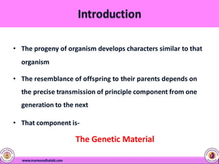 • The progeny of organism develops characters similar to that
organism
• The resemblance of offspring to their parents depends on
the precise transmission of principle component from one
generation to the next
• That component is-
The Genetic Material
 