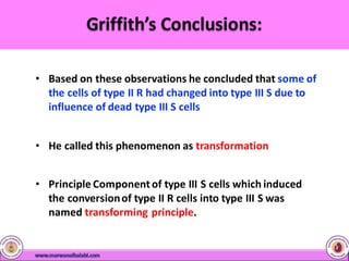 • Based on these observations he concluded that some of
the cells of type II R had changed into type III S due to
influence of dead type III S cells
• He called this phenomenon as transformation
• Principle Componentof type III S cells which induced
the conversionof type II R cells into type III S was
named transforming principle.
 