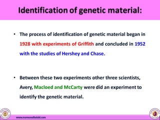 • The process of identification of genetic material began in
1928 with experiments of Griffith and concluded in 1952
with the studies of Hershey and Chase.
• Between these two experiments other three scientists,
Avery, Macloed and McCarty were did an experiment to
identify the genetic material.
 