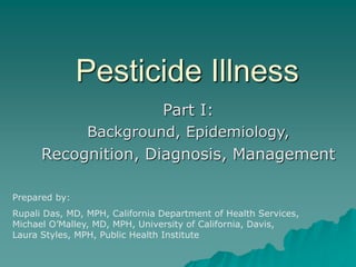 Pesticide Illness
Part I:
Background, Epidemiology,
Recognition, Diagnosis, Management
Prepared by:
Rupali Das, MD, MPH, California Department of Health Services,
Michael O’Malley, MD, MPH, University of California, Davis,
Laura Styles, MPH, Public Health Institute
 