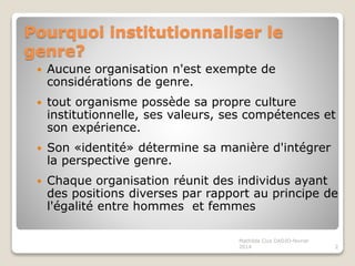 Pourquoi institutionnaliser le
genre?
Aucune organisation n'est exempte de
considérations de genre.
tout organisme possède sa propre culture
institutionnelle, ses valeurs, ses compétences et
son expérience.
Son «identité» détermine sa manière d'intégrer
la perspective genre.
Chaque organisation réunit des individus ayant
des positions diverses par rapport au principe de
l'égalité entre hommes et femmes
2
Mathilda Cica DADJO-fevrier
2014