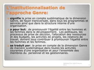 L'institutionnalisation de
l'approche Genre:
signifie la prise en compte systématique de la dimension
Genre, de façon transversale, dans tous les programmes et
services ainsi que dans la structure interne d'une
organisation.
a pour but: de promouvoir l'égalité entre les hommes et
les femmes dans le développement. Les politiques, les
processus de prise de décision, l'allocation des ressources
et des budgets, les activités de projets, les relations de
travail, doivent tous contribuer à promouvoir l'égalité entre
les hommes et les femmes.
se traduit par: la prise en compte de la dimension Genre
de manière systématique dans toutes les activités
courantes d'une organisation et pour l’ensemble des
membres du personnel et les gestionnaires.
4
Mathilda Cica DADJO-fevrier
2014