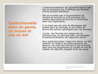 Institutionnalis
ation du genre,
un moyen et
non un but
L'institutionnalisation de l'approche Genre n'est
pas un processus qui s'intéresse aux femmes
comme groupe spécifique.
Elle ne se limite pas à l'augmentation du
nombre de femmes ou à la présence d'un
nombre équivalent de femmes et d'hommes
dans une organisation.
Il ne s'agit pas non plus de développer des
projets pour les femmes, ou de mettre en
œuvre des actions spécifiques pour les femmes.
L'accès des femmes aux ressources ne
constitue pas, en tant que telle, une stratégie
d’institutionnalisation de l'approche Genre.
Pour institutionnaliser l'approche Genre, on doit
identifier et intégrer les préoccupations, les
besoins, les choix des femmes et des hommes
dans tous les programmes et projets en vue de
réaliser les objectifs d'égalité entre les sexes.
5
Mathilda Cica DADJO-fevrier
2014