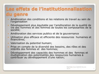 Les effets de l’institutionnalisation
du genre
Amélioration des conditions et les relations de travail au sein de
l'organisation
Développement plus équitable par l'amélioration de la qualité de
vie des hommes et des femmes de toutes les composantes de la
société;
Amélioration des services publics et de la gouvernance
Utilisation plus efficace et efficiente des ressources humaines et
financières;
Valorisation du potentiel humain;
Prise en compte de la diversité des besoins, des rôles et des
intérêts des femmes et des hommes;
Développement des capacités des hommes et des femmes et
multiplication des potentialités des ressources humaines à
contribuer au développement d'une nation;
7
Mathilda Cica DADJO-fevrier
2014