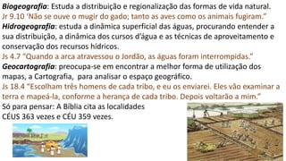 Biogeografia: Estuda a distribuição e regionalização das formas de vida natural.
Jr 9.10 ‘Não se ouve o mugir do gado; tanto as aves como os animais fugiram.”
Hidrogeografia: estuda a dinâmica superficial das águas, procurando entender a
sua distribuição, a dinâmica dos cursos d’água e as técnicas de aproveitamento e
conservação dos recursos hídricos.
Js 4.7 “Quando a arca atravessou o Jordão, as águas foram interrompidas.”
Geocartografia: preocupa-se em encontrar a melhor forma de utilização dos
mapas, a Cartografia, para analisar o espaço geográfico.
Js 18.4 “Escolham três homens de cada tribo, e eu os enviarei. Eles vão examinar a
terra e mapeá-la, conforme a herança de cada tribo. Depois voltarão a mim.”
Só para pensar: A Bíblia cita as localidades
CÉUS 363 vezes e CÉU 359 vezes.
 