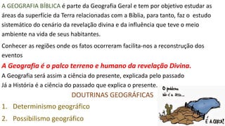 A GEOGRAFIA BÍBLICA é parte da Geografia Geral e tem por objetivo estudar as
áreas da superfície da Terra relacionadas com a Bíblia, para tanto, faz o estudo
sistemático do cenário da revelação divina e da influência que teve o meio
ambiente na vida de seus habitantes.
Conhecer as regiões onde os fatos ocorreram facilita-nos a reconstrução dos
eventos
A Geografia é o palco terreno e humano da revelação Divina.
A Geografia será assim a ciência do presente, explicada pelo passado
Já a História é a ciência do passado que explica o presente.
DOUTRINAS GEOGRÁFICAS
1. Determinismo geográfico
2. Possibilismo geográfico
 