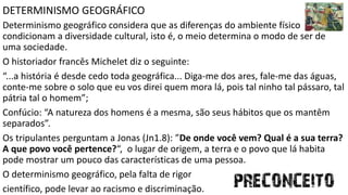 DETERMINISMO GEOGRÁFICO
Determinismo geográfico considera que as diferenças do ambiente físico
condicionam a diversidade cultural, isto é, o meio determina o modo de ser de
uma sociedade.
O historiador francês Michelet diz o seguinte:
“...a história é desde cedo toda geográfica... Diga-me dos ares, fale-me das águas,
conte-me sobre o solo que eu vos direi quem mora lá, pois tal ninho tal pássaro, tal
pátria tal o homem”;
Confúcio: “A natureza dos homens é a mesma, são seus hábitos que os mantêm
separados”.
Os tripulantes perguntam a Jonas (Jn1.8): ”De onde você vem? Qual é a sua terra?
A que povo você pertence?“, o lugar de origem, a terra e o povo que lá habita
pode mostrar um pouco das características de uma pessoa.
O determinismo geográfico, pela falta de rigor
científico, pode levar ao racismo e discriminação.
 