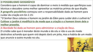 13
O POSSIBILISMO GEOGRÁFICO
Considera que o homem é capaz de dominar o meio à medida que aperfeiçoa suas
técnicas e descobre como melhor aproveitar as matérias primas de que dispõe.
A geografia possibilista começou com a responsabilidade dada ao homem para
cuidar da criação em Gn 2.15:
“O Senhor Deus colocou o homem no jardim do Éden para cuidar dele e cultivá-lo.”
Cultivar o jardim é modificá-lo de modo que a criação e o homem tirem dele o
melhor proveito.
A liberdade foi dada ao homem para administrar a criação de Deus.
O cristão sabe que é morador deste mundo e do céu e não o usa de modo
destrutivo achando que quem virá depois dará um jeito, mas o habita de um modo
que anuncie o outro mundo no céu.
 