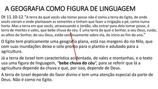 A GEOGRAFIA COMO FIGURA DE LINGUAGEM
Dt 11.10-12 “A terra da qual vocês vão tomar posse não é como a terra do Egito, de onde
vocês vieram e onde plantavam as sementes e tinham que fazer a irrigação a pé, como numa
horta. Mas a terra em que vocês, atravessando o Jordão, vão entrar para dela tomar posse, é
terra de montes e vales, que bebe chuva do céu. É uma terra da qual o Senhor, o seu Deus, cuida;
os olhos do Senhor, do seu Deus, estão continuamente sobre ela, do início ao fim do ano.”
O Egito tem praticamente uma geografia plana, está nas margens do rio Nilo, que
com suas inundações deixa o solo pronto para o plantio e adubado para a
agricultura.
Já a terra de Israel tem característica acidentada, de vales e montanhas, e o texto
usa uma figura de linguagem, “bebe chuva do céu“, para se referir que lá a
agricultura depende da chuva e que, por isso, depende de Deus.
A terra de Israel depende do favor divino e tem uma atenção especial da parte de
Deus. Não é como no Egito.
 