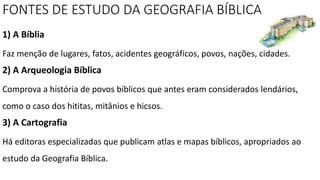 FONTES DE ESTUDO DA GEOGRAFIA BÍBLICA
1) A Bíblia
Faz menção de lugares, fatos, acidentes geográficos, povos, nações, cidades.
2) A Arqueologia Bíblica
Comprova a história de povos bíblicos que antes eram considerados lendários,
como o caso dos hititas, mitânios e hicsos.
3) A Cartografia
Há editoras especializadas que publicam atlas e mapas bíblicos, apropriados ao
estudo da Geografia Bíblica.
 