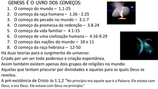 17
GENESIS É O LIVRO DOS COMEÇOS:
1. O começo do mundo – 1.1-25
2. O começo da raça humana – 1.26 - 2.25
3. O começo do pecado no mundo – 3.1-7
4. O começo da promessa da redenção – 3.8-24
5. O começo da vida familiar – 4.1-15
6. O começo de uma civilização humana – 4.16-9.29
7. O começo das nações do mundo – 10 e 11
8. O começo da raça hebraica – 12-50
Há duas teorias para o surgimento do universo:
Criado por um ser todo poderoso e criação espontânea.
Assim também existem apenas dois grupos de religiões no mundo:
Aquelas que tentam procurar por divindades e aquelas para as quais Deus se
revelou.
A pré-existência de Cristo Jo 1.1,2 “No princípio era aquele que é a Palavra. Ele estava com
Deus, e era Deus. Ele estava com Deus no princípio.”
 