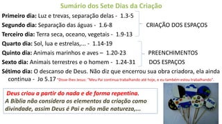 Sumário dos Sete Dias da Criação
Primeiro dia: Luz e trevas, separação delas - 1.3-5
Segundo dia: Separação das águas - 1.6-8 CRIAÇÃO DOS ESPAÇOS
Terceiro dia: Terra seca, oceano, vegetais - 1.9-13
Quarto dia: Sol, lua e estrelas,... - 1.14-19
Quinto dia: Animais marinhos e aves – 1.20-23 PREENCHIMENTOS
Sexto dia: Animais terrestres e o homem - 1.24-31 DOS ESPAÇOS
Sétimo dia: O descanso de Deus. Não diz que encerrou sua obra criadora, ela ainda
continua - Jo 5.17“Disse-lhes Jesus: "Meu Pai continua trabalhando até hoje, e eu também estou trabalhando".
18
Deus criou a partir do nada e de forma repentina.
A Bíblia não considera os elementos da criação como
divindade, assim Deus é Pai e não mãe natureza,...
 