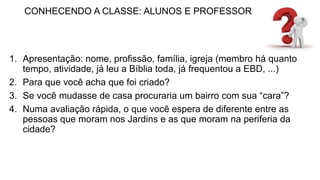 CONHECENDO A CLASSE: ALUNOS E PROFESSOR
1. Apresentação: nome, profissão, família, igreja (membro há quanto
tempo, atividade, já leu a Bíblia toda, já frequentou a EBD, ...)
2. Para que você acha que foi criado?
3. Se você mudasse de casa procuraria um bairro com sua “cara”?
4. Numa avaliação rápida, o que você espera de diferente entre as
pessoas que moram nos Jardins e as que moram na periferia da
cidade?
 