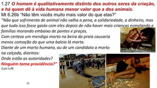 20
1.27 O homem é qualitativamente distinto dos outros seres da criação,
e há quem dê à vida humana menor valor que a dos animais.
Mt 6.26b “Não têm vocês muito mais valor do que elas?”
“Não que sofrimento de animal não valha a pena, a solidariedade, o dinheiro, mas
que tudo isso fosse gasto com eles depois de não haver mais crianças esmolando e
famílias morando embaixo de pontes e praças.
Com certeza um mendigo morto na beira da praia causaria
menos comoção do que uma baleia lá morta.
Diante de um morto humano, ou de um candidato a morto
na calçada, dizemos:
Onde estão as autoridades?
Ninguém toma providência?”
(Lya Luft)
 