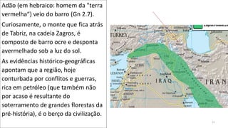 Adão (em hebraico: homem da "terra
vermelha“) veio do barro (Gn 2.7).
Curiosamente, o monte que fica atrás
de Tabriz, na cadeia Zagros, é
composto de barro ocre e desponta
avermelhado sob a luz do sol.
As evidências histórico-geográficas
apontam que a região, hoje
conturbada por conflitos e guerras,
rica em petróleo (que também não
por acaso é resultante do
soterramento de grandes florestas da
pré-história), é o berço da civilização.
21
 