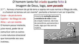 22
O homem tanto foi criado quanto feito à
imagem de Deus, logo, sem pecado
2.7 “... formou o homem do pó da terra e soprou em suas narinas o fôlego de vida,
e o homem se tornou um ser vivente”, portanto o homem é um ser tripartite:
Corpo – do pó da terra
Espírito – do fôlego da vida
Alma – um ser vivente.
O homem possui intelecto,
juízo moral, poder de se
comunicar com os outros
e uma natureza emocional
que transcende aos seus
instintos.
A teoria da evolução presume
a existência de vida e trata
da criação material, não trata
da consciência, pensamento e
razão, algo que não vem da
matéria.
 