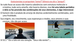 23
Evolucionistas se perguntam “como?” Gênesis nos diz o “porquê”.
Se tudo fosse ao acaso não haveria substâncias com estrutura molecular e
cristalina, tudo seria amorfo, não haveria átomos, mas há uma tabela periódica
e dela se faz previsão das combinações de seus elementos, é algo intencional.
O homem não é produto do arranjo de átomos acidentalmente combinados, sem
uma finalidade.
Sua origem, seu crescimento, suas esperanças e medos, seus amores e suas
crenças, não são por acaso.
Sl 53.1 “ Diz o tolo em seu coração: “Deus não existe!”...
 