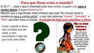 24
Para que Deus criou o mundo?
Is 43.7 “... todo o que é chamado pelo meu nome, a quem criei para a
minha glória, a quem formei e fiz.”
Mesmo que o significado mais limitado aqui seja "Eu trouxe Israel à
existência para a minha glória", o uso das palavras "criado", "formado", e
"feito" apontam para a criação: A criação foi feita para glorificar a Deus
O dar a glória a Deus
não consiste em dar
nada, e sim,
reconhecer o fato de
que tudo vem Dele.
 