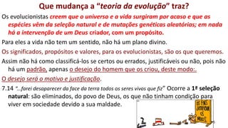 25
Que mudança a “teoria da evolução” traz?
Os evolucionistas creem que o universo e a vida surgiram por acaso e que as
espécies vêm da seleção natural e de mutações genéticas aleatórias; em nada
há a intervenção de um Deus criador, com um propósito.
Para eles a vida não tem um sentido, não há um plano divino.
Os significados, propósitos e valores, para os evolucionistas, são os que queremos.
Assim não há como classificá-los se certos ou errados, justificáveis ou não, pois não
há um padrão, apenas o desejo do homem que os criou, deste modo:.
O desejo será o motivo e justificação.
7.14 “...farei desaparecer da face da terra todos os seres vivos que fiz” Ocorre a 1ª seleção
natural: são eliminados, do povo de Deus, os que não tinham condição para
viver em sociedade devido a sua maldade.
 
