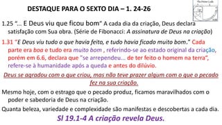 DESTAQUE PARA O SEXTO DIA – 1. 24-26
1.25 “... E Deus viu que ficou bom” A cada dia da criação, Deus declara
satisfação com Sua obra. (Série de Fibonacci: A assinatura de Deus na criação)
1.31 “E Deus viu tudo o que havia feito, e tudo havia ficado muito bom.” Cada
parte era boa e tudo era muito bom , referindo-se ao estado original da criação,
porém em 6.6, declara que "se arrependeu... de ter feito o homem na terra“,
refere-se à humanidade após a queda e antes do dilúvio.
Deus se agradou com o que criou, mas não teve prazer algum com o que o pecado
fez na sua criação.
Mesmo hoje, com o estrago que o pecado produz, ficamos maravilhados com o
poder e sabedoria de Deus na criação.
Quanta beleza, variedade e complexidade são manifestas e descobertas a cada dia.
Sl 19.1-4 A criação revela Deus.
 