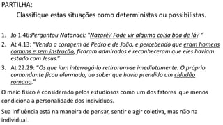 PARTILHA:
Classifique estas situações como deterministas ou possibilistas.
1. Jo 1.46:Perguntou Natanael: "Nazaré? Pode vir alguma coisa boa de lá? “
2. At 4.13: “Vendo a coragem de Pedro e de João, e percebendo que eram homens
comuns e sem instrução, ficaram admirados e reconheceram que eles haviam
estado com Jesus.”
3. At 22.29: “Os que iam interrogá-lo retiraram-se imediatamente. O próprio
comandante ficou alarmado, ao saber que havia prendido um cidadão
romano.”
O meio físico é considerado pelos estudiosos como um dos fatores que menos
condiciona a personalidade dos indivíduos.
Sua influência está na maneira de pensar, sentir e agir coletiva, mas não na
individual.
 