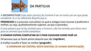 A INCOMPLETUDE (não estar pronto) do homem é ver-se como um ser que pode
completar-se e ser diferente daquilo que é.
PROGRESSO é o processo cumulativo no qual o estágio mais recente é preferível e
melhor, ou seja, qualitativamente superior, ao que o precedeu.
É uma palavra que só faz sentido para o homem, não faz sentido para Deus nem
para os animais que estão completos.
O HOMEM ESPERA COMPLETAR-SE E PODE ESCOLHER COMO FAZÊ-LO.
Há pessoas que se fazem piores daquilo que são (regridem).
A melhor escolha é fazer-se melhor (progredir).
O CAMINHAR DO CRISTÃO, NESTE SENTIDO, SE CHAMA SANTIFICAÇÃO.
28
DA PARTILHA
 