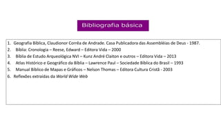 1. Geografia Bíblica, Claudionor Corrêa de Andrade. Casa Publicadora das Assembléias de Deus - 1987.
2. Bíblia: Cronologia – Reese, Edward – Editora Vida – 2000
3. Bíblia de Estudo Arqueológica NVI – Kunz André Claiton e outros – Editora Vida – 2013
4. Atlas Histórico e Geográfico da Bíblia – Lawrence Paul – Sociedade Bíblica do Brasil – 1993
5. Manual Bíblico de Mapas e Gráficos – Nelson Thomas – Editora Cultura Cristã - 2003
6. Reflexões extraídas da World Wide Web
 