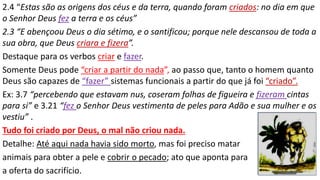 2.4 “Estas são as origens dos céus e da terra, quando foram criados: no dia em que
o Senhor Deus fez a terra e os céus”
2.3 “E abençoou Deus o dia sétimo, e o santificou; porque nele descansou de toda a
sua obra, que Deus criara e fizera”.
Destaque para os verbos criar e fazer.
Somente Deus pode “criar a partir do nada”, ao passo que, tanto o homem quanto
Deus são capazes de “fazer” sistemas funcionais a partir do que já foi “criado”.
Ex: 3.7 “percebendo que estavam nus, coseram folhas de figueira e fizeram cintas
para si” e 3.21 “fez o Senhor Deus vestimenta de peles para Adão e sua mulher e os
vestiu” .
Tudo foi criado por Deus, o mal não criou nada.
Detalhe: Até aqui nada havia sido morto, mas foi preciso matar
animais para obter a pele e cobrir o pecado; ato que aponta para
a oferta do sacrifício.
 