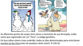 As diferentes partes do corpo, bem como o momento de sua formação, estão
como que registrados em um “livro”: o código genético.
Os teus olhos viram o meu embrião; todos os dias determinados para mim foram
escritos no teu livro antes de qualquer deles existir. Sl 139.16 33
 