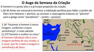 O Auge da Semana da Criação
O homem é o ponto alto e o principal propósito da criação.
1.28-30 Antes era necessário terminar a habitação perfeita para Adão: o jardim do
Éden (em hebraico = planície; ao escrever a septuaginta traduziu-se “planície”
para o grego como “paradeisos” – jardim – paraíso).
1.26 “Façamos o homem à nossa
imagem, conforme a nossa
semelhança”, e mais adiante
(1.27)“homem e mulher os criou.”
O homem individual não é uma
imagem perfeita de seu criador, é
o casal, que foi criado à imagem e
semelhança de Deus.
 