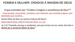 HOMEM E MULHER: CRIADOS À IMAGEM DE DEUS
O que entendem por “Criados à imagem e semelhança de Deus”?
– Sem pecado, conscientes, emotivos, com intelecto, com vontade própria, com
liberdade para escolher,...
Somos filhos de Deus ou somos criaturas de Deus?
JESUS SIM É DEUS, POIS É FILHO DE DEUS. Jo 3.16
Jo 1.12 “Contudo, aos que o receberam, aos que creram em seu nome, deu-lhes o
direito de se tornarem filhos de Deus”
 