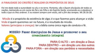 A FINALIDADE DO CRISTÃO É REALIZAR OS PROPÓSITOS DE DEUS
Foi-me dada toda a autoridade no céu e na terra. Portanto, vão e façam discípulos de todas as
nações, batizando-os em nome do Pai e do Filho e do Espírito Santo, ensinando-os a obedecer a
tudo o que eu lhes ordenei. E eu estarei sempre com vocês, até o fim dos tempos. Mt 28.16-20.
Missão é o propósito da existência de algo; é o que fazemos para alcançar a visão
Visão é quem queremos ser no futuro, é o resultado da missão.
Valores (princípios e crenças): ter a bíblia como única regra de conduta e fé.
MISSÃO: Fazer discípulos de Jesus e promover o seu
crescimento integral
PARA O ALTO – em direção a Deus
PARA DENTRO – em direção uns dos outros
PARA FORA – em direção aos perdidos e necessitados
 