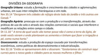 Geografia Urbana: estuda a formação e crescimento das cidades e aglomerações
urbanas, em suas inter-relações hierárquicas e em rede.
Nm 35.14 “Designem três cidades de refúgio deste lado do Jordão e três outras em
Canaã. ”
Geografia Agrária: preocupa-se com a produção e a transformação, através das
práticas de uso do solo e através das relações comerciais e sociais que interferem e
modificam as relações entre campo e cidade.
Dt 11.10 “ A terra da qual vocês vão tomar posse não é como a terra do Egito, de
onde vocês vieram e onde plantavam as sementes e tinham que fazer a irrigação a
pé, como numa horta.”
Geoeconomia: estuda a produção do espaço causada por transformações
econômicas, como políticas de desenvolvimento e industrialização.
Nm 32.16 “Então se aproximaram dele e disseram: "Gostaríamos de construir aqui
currais para o nosso gado e cidades para as nossas mulheres e filhos.”
DIVISÕES DA GEOGRAFIA
 