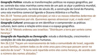 Geografia Política: estuda as transformações políticas no espaço geográfico, por
ex: controle das rotas marinhas como meio de um país se alçar a potência mundial,
daí os EUA financiarem, no início do século 20, a construção do Canal do Panamá,
uma rota marítima comercial ligando o Oceano Atlântico e o Pacífico.
Nm 20.19 “Iremos pela estrada principal; se nós e os nossos rebanhos bebermos de
tua água, pagaremos por ela. Queremos apenas atravessar a pé, e nada mais".
Geografia Cultural: preocupa-se em identificar e compreender as práticas
culturais, bem como a relação entre essas e o espaço geográfico.
Nm 34.13 “Moisés ordenou aos israelitas: "Distribuam a terra por sorteio como
herança.”
Geografia da População ou Demografia: estuda a distribuição, crescimento e
condições de vida das populações humanas.
Nm 26.2,53 "Façam um recenseamento de toda a comunidade de Israel, segundo
as suas famílias; contem todos os de vinte anos para cima que possam servir no
exército de Israel". "A terra será repartida entre eles como herança, de acordo com
o número dos nomes alistados.”
 