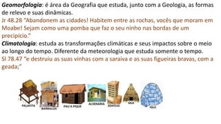 Geomorfologia: é área da Geografia que estuda, junto com a Geologia, as formas
de relevo e suas dinâmicas.
Jr 48.28 “Abandonem as cidades! Habitem entre as rochas, vocês que moram em
Moabe! Sejam como uma pomba que faz o seu ninho nas bordas de um
precipício.”
Climatologia: estuda as transformações climáticas e seus impactos sobre o meio
ao longo do tempo. Diferente da meteorologia que estuda somente o tempo.
Sl 78.47 “e destruiu as suas vinhas com a saraiva e as suas figueiras bravas, com a
geada;”
 