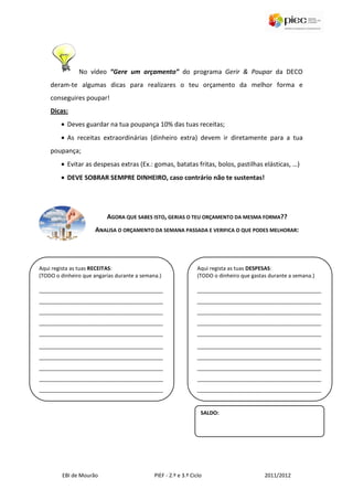 No vídeo “Gere um orçamento” do programa Gerir & Poupar da DECO
    deram-te algumas dicas para realizares o teu orçamento da melhor forma e
    conseguires poupar!
    Dicas:
        • Deves guardar na tua poupança 10% das tuas receitas;
        • As receitas extraordinárias (dinheiro extra) devem ir diretamente para a tua
    poupança;
        • Evitar as despesas extras (Ex.: gomas, batatas fritas, bolos, pastilhas elásticas, …)
        • DEVE SOBRAR SEMPRE DINHEIRO, caso contrário não te sustentas!




                          AGORA QUE SABES ISTO, GERIAS O TEU ORÇAMENTO DA MESMA FORMA??
                      ANALISA O ORÇAMENTO DA SEMANA PASSADA E VERIFICA O QUE PODES MELHORAR:




Aqui regista as tuas RECEITAS:                                   Aqui regista as tuas DESPESAS:
(TODO o dinheiro que angarias durante a semana.)                 (TODO o dinheiro que gastas durante a semana.)

__________________________________________                       __________________________________________
__________________________________________                       __________________________________________
__________________________________________                       __________________________________________
__________________________________________                       __________________________________________
__________________________________________                       __________________________________________

__________________________________________                       __________________________________________
__________________________________________                       __________________________________________
__________________________________________                       __________________________________________
__________________________________________                       __________________________________________
__________________________________________                       __________________________________________


                                                                  SALDO:




         EBI de Mourão                       PIEF - 2.º e 3.º Ciclo                        2011/2012
 