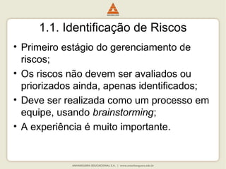 1.1. Identificação de Riscos
• Primeiro estágio do gerenciamento de
riscos;
• Os riscos não devem ser avaliados ou
priorizados ainda, apenas identificados;
• Deve ser realizada como um processo em
equipe, usando brainstorming;
• A experiência é muito importante.
 