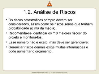 1.2. Análise de Riscos
• Os riscos catastróficos sempre devem ser
considerados, assim como os riscos sérios que tenham
probabilidade acima da média;
• Recomenda-se identificar os “10 maiores riscos” do
projeto e monitorá-los;
• Esse número não é exato, mas deve ser gerenciável;
• Gerenciar riscos demais exige muitas informações e
pode aumentar o orçamento.
 