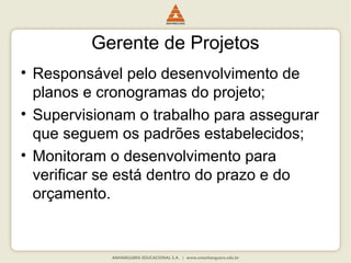 Gerente de Projetos
• Responsável pelo desenvolvimento de
planos e cronogramas do projeto;
• Supervisionam o trabalho para assegurar
que seguem os padrões estabelecidos;
• Monitoram o desenvolvimento para
verificar se está dentro do prazo e do
orçamento.
 