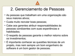 2. Gerenciamento de Pessoas
• As pessoas que trabalham em uma organização são
seus maiores ativos;
• Custa muito recrutar boas pessoas;
• Cabe aos gerentes atribuir responsabilidades às
pessoas condizentes com suas experiências e
habilidades;
• O respeito às pessoas garante o melhor retorno sobre
os investimentos;
• É importante conhecer as questões técnicas de um
projeto, mas nem sempre um bom engenheiro de
software é um bom gestor de pessoas.
 