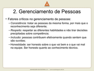 2. Gerenciamento de Pessoas
• Fatores críticos no gerenciamento de pessoas:
– Consistência: tratar as pessoas da mesma forma, por mais que o
reconhecimento seja diferente;
– Respeito: respeitar as diferentes habilidades e não tirar decisões
precipitadas sobre competência;
– Inclusão: pessoas contribuem efetivamente quando sentem que
são ouvidas;
– Honestidade: ser honesto sobre o que vai bem e o que vai mal
na equipe. Ser honesto quanto ao conhecimento técnico.
 