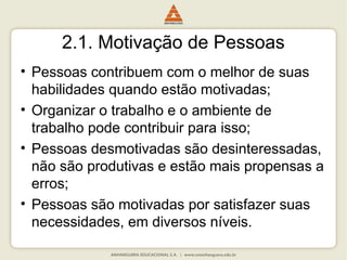 2.1. Motivação de Pessoas
• Pessoas contribuem com o melhor de suas
habilidades quando estão motivadas;
• Organizar o trabalho e o ambiente de
trabalho pode contribuir para isso;
• Pessoas desmotivadas são desinteressadas,
não são produtivas e estão mais propensas a
erros;
• Pessoas são motivadas por satisfazer suas
necessidades, em diversos níveis.
 