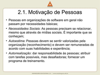 2.1. Motivação de Pessoas
• Pessoas em organizações de software em geral não
passam por necessidades básicas;
• Necessidades Sociais: As pessoas precisam se relacionar,
mesmo que através de mídias sociais. É importante que se
conheçam;
• Autoestima: Pessoas devem se sentir valorizadas pela
organização (reconhecimento) e devem ser remuneradas de
acordo com suas habilidades e experiência;
• Autorrealização: dar responsabilidade às pessoas; atribuir
com tarefas possíveis, mas desafiadoras; fornecer um
programa de treinamento.
 