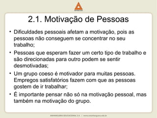 2.1. Motivação de Pessoas
• Dificuldades pessoais afetam a motivação, pois as
pessoas não conseguem se concentrar no seu
trabalho;
• Pessoas que esperam fazer um certo tipo de trabalho e
são direcionadas para outro podem se sentir
desmotivadas;
• Um grupo coeso é motivador para muitas pessoas.
Empregos satisfatórios fazem com que as pessoas
gostem de ir trabalhar;
• É importante pensar não só na motivação pessoal, mas
também na motivação do grupo.
 