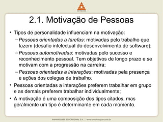2.1. Motivação de Pessoas
• Tipos de personalidade influenciam na motivação:
–Pessoas orientadas a tarefas: motivadas pelo trabalho que
fazem (desafio intelectual do desenvolvimento de software);
–Pessoas automotivadas: motivadas pelo sucesso e
reconhecimento pessoal. Tem objetivos de longo prazo e se
motivam com a progressão na carreira;
–Pessoas orientadas a interações: motivadas pela presença
e ações dos colegas de trabalho.
• Pessoas orientadas a interações preferem trabalhar em grupo
e as demais preferem trabalhar individualmente;
• A motivação é uma composição dos tipos citados, mas
geralmente um tipo é determinante em cada momento.
 